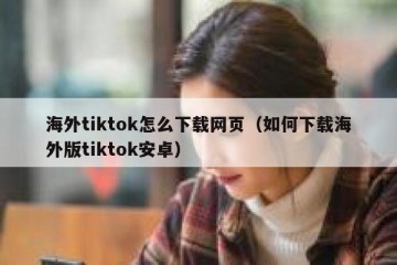 海外tiktok怎么下载网页（如何下载海外版tiktok安卓）