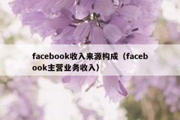 facebook收入来源构成（facebook主营业务收入）