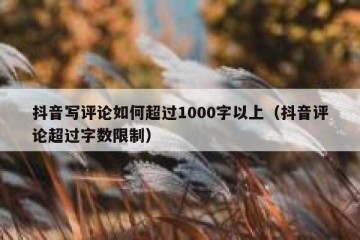抖音写评论如何超过1000字以上（抖音评论超过字数限制）