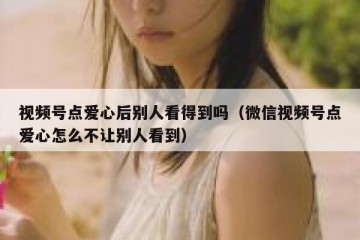 视频号点爱心后别人看得到吗（微信视频号点爱心怎么不让别人看到）