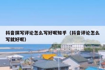 抖音撰写评论怎么写好呢知乎（抖音评论怎么写就好呢）