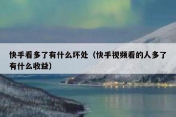 快手看多了有什么坏处（快手视频看的人多了有什么收益）