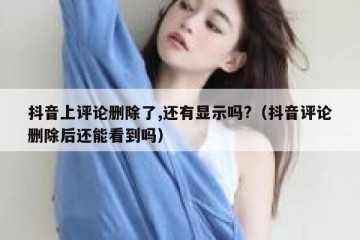 抖音上评论删除了,还有显示吗?（抖音评论删除后还能看到吗）