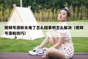 视频号涨粉太难了怎么回事啊怎么解决（视频号涨粉技巧）