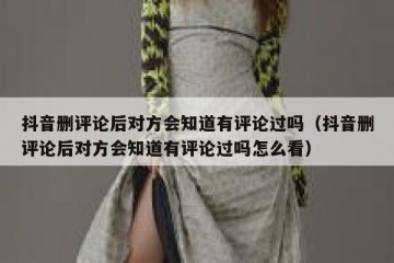 抖音删评论后对方会知道有评论过吗（抖音删评论后对方会知道有评论过吗怎么看）