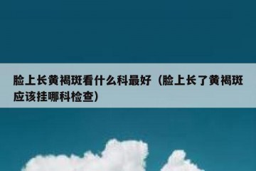 脸上长黄褐斑看什么科最好（脸上长了黄褐斑应该挂哪科检查）