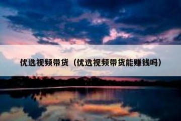 优选视频带货（优选视频带货能赚钱吗）