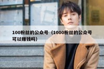 100粉丝的公众号（1000粉丝的公众号可以赚钱吗）