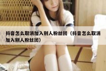 抖音怎么取消加入别人粉丝团（抖音怎么取消加入别人粉丝团）
