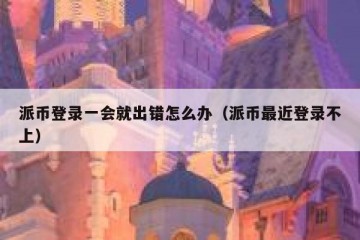 派币登录一会就出错怎么办（派币最近登录不上）