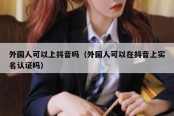外国人可以上抖音吗（外国人可以在抖音上实名认证吗）