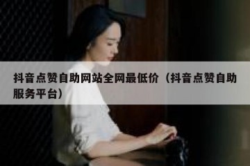 抖音点赞自助网站全网最低价（抖音点赞自助服务平台）