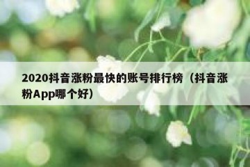2020抖音涨粉最快的账号排行榜（抖音涨粉App哪个好）