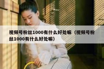 视频号粉丝1000有什么好处嘛（视频号粉丝1000有什么好处嘛）