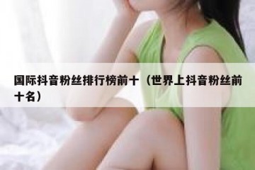 国际抖音粉丝排行榜前十（世界上抖音粉丝前十名）