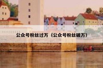 公众号粉丝过万（公众号粉丝破万）