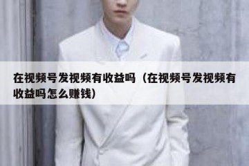 在视频号发视频有收益吗（在视频号发视频有收益吗怎么赚钱）