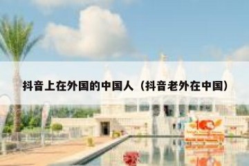 抖音上在外国的中国人（抖音老外在中国）