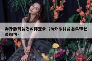 海外版抖音怎么样登录（海外版抖音怎么样登录微信）
