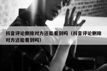 抖音评论删除对方还能看到吗（抖音评论删除对方还能看到吗）