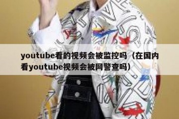 youtube看的视频会被监控吗（在国内看youtube视频会被网警查吗）