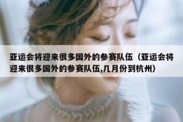 亚运会将迎来很多国外的参赛队伍（亚运会将迎来很多国外的参赛队伍,几月份到杭州）