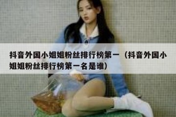 抖音外国小姐姐粉丝排行榜第一（抖音外国小姐姐粉丝排行榜第一名是谁）