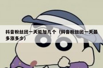 抖音粉丝团一天能加几个（抖音粉丝团一天最多涨多少）