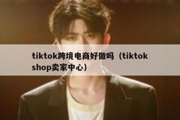 tiktok跨境电商好做吗（tiktokshop卖家中心）