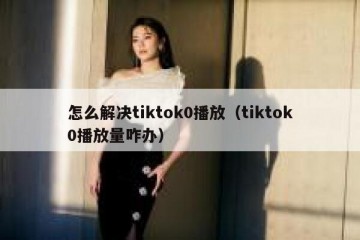 怎么解决tiktok0播放（tiktok0播放量咋办）