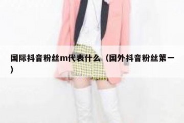 国际抖音粉丝m代表什么（国外抖音粉丝第一）
