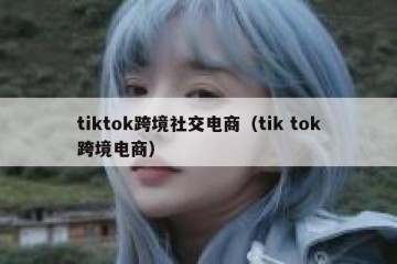 tiktok跨境社交电商（tik tok跨境电商）