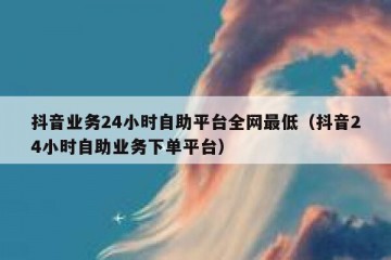 抖音业务24小时自助平台全网最低（抖音24小时自助业务下单平台）