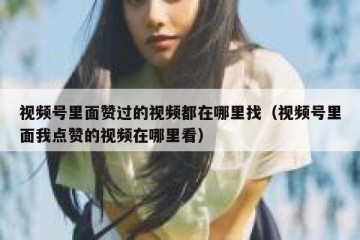 视频号里面赞过的视频都在哪里找（视频号里面我点赞的视频在哪里看）