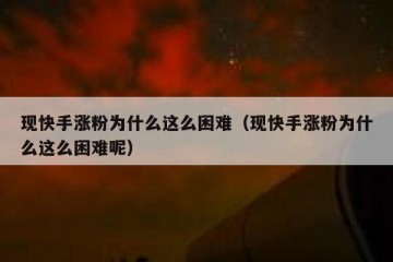 现快手涨粉为什么这么困难（现快手涨粉为什么这么困难呢）