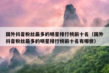 国外抖音粉丝最多的明星排行榜前十名（国外抖音粉丝最多的明星排行榜前十名有哪些）