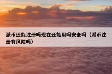 派币还能注册吗现在还能用吗安全吗（派币注册有风险吗）