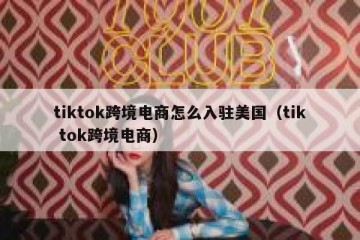 tiktok跨境电商怎么入驻美国（tik tok跨境电商）