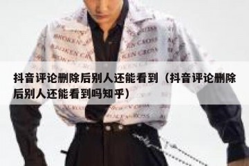抖音评论删除后别人还能看到（抖音评论删除后别人还能看到吗知乎）