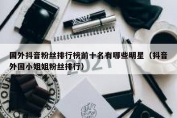 国外抖音粉丝排行榜前十名有哪些明星（抖音外国小姐姐粉丝排行）