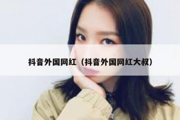 抖音外国网红（抖音外国网红大叔）