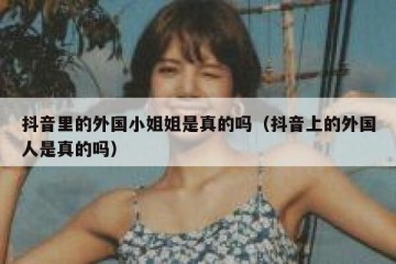 抖音里的外国小姐姐是真的吗（抖音上的外国人是真的吗）