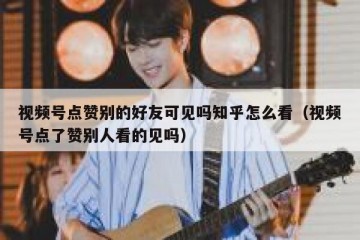 视频号点赞别的好友可见吗知乎怎么看（视频号点了赞别人看的见吗）