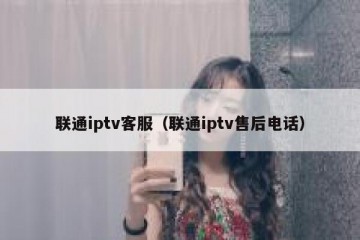 联通iptv客服（联通iptv售后电话）