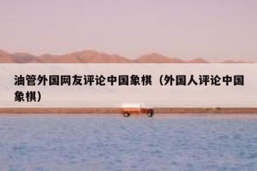 油管外国网友评论中国象棋（外国人评论中国象棋）