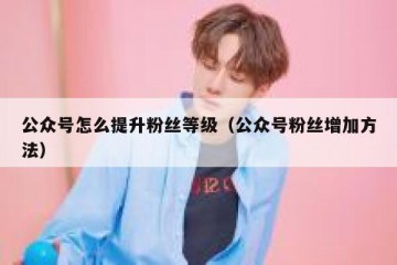公众号怎么提升粉丝等级（公众号粉丝增加方法）