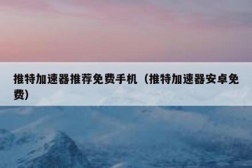 推特加速器推荐免费手机（推特加速器安卓免费）