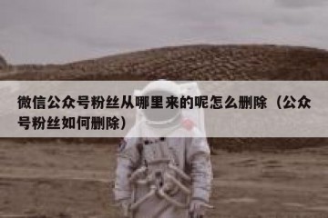 微信公众号粉丝从哪里来的呢怎么删除（公众号粉丝如何删除）