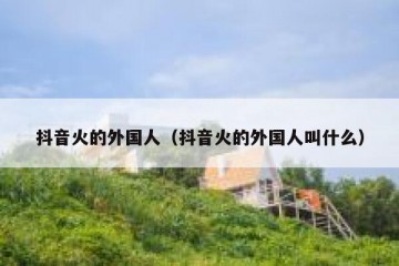 抖音火的外国人（抖音火的外国人叫什么）