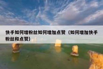 快手如何增粉丝如何增加点赞（如何增加快手粉丝和点赞）